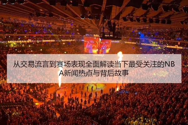 从交易流言到赛场表现全面解读当下最受关注的NBA新闻热点与背后故事