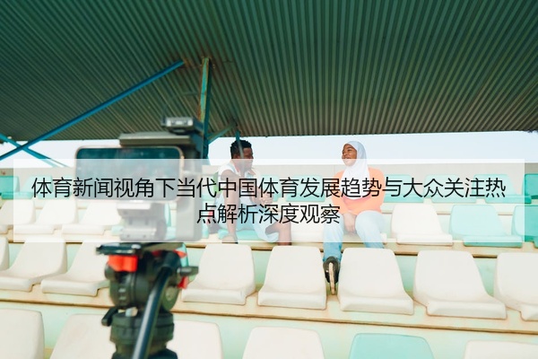 体育新闻视角下当代中国体育发展趋势与大众关注热点解析深度观察