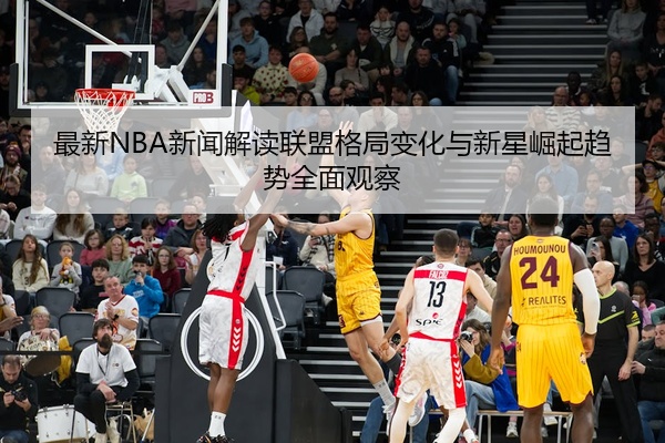 最新NBA新闻解读联盟格局变化与新星崛起趋势全面观察