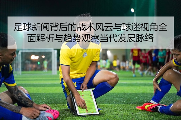 足球新闻背后的战术风云与球迷视角全面解析与趋势观察当代发展脉络
