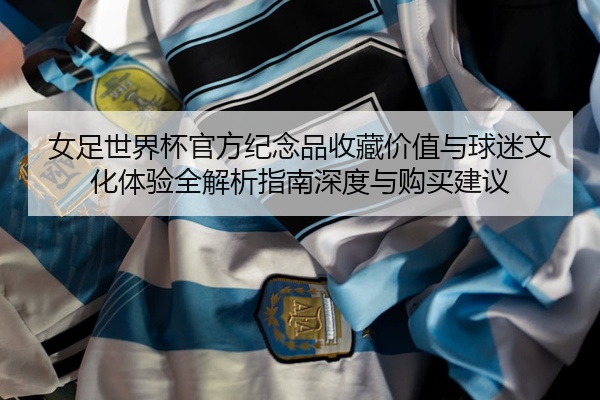 女足世界杯官方纪念品收藏价值与球迷文化体验全解析指南深度与购买建议