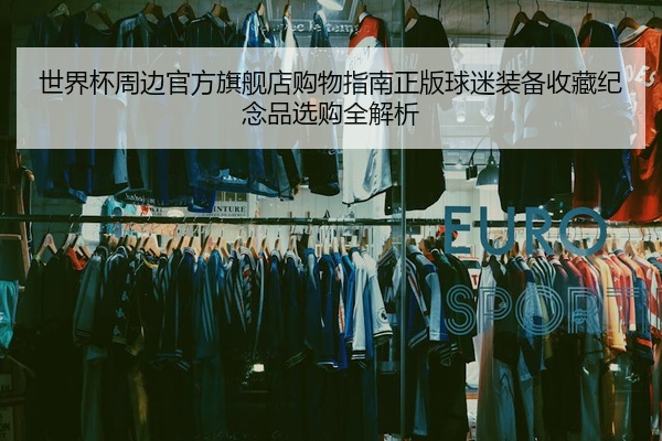 世界杯周边官方旗舰店购物指南正版球迷装备收藏纪念品选购全解析