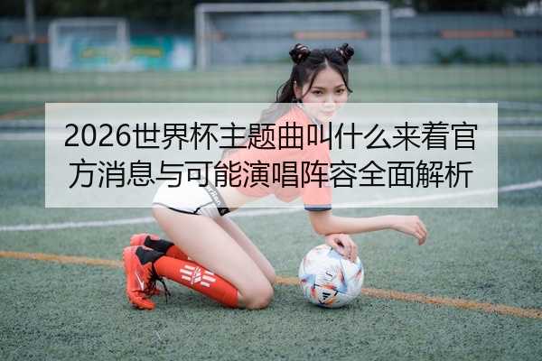 2026世界杯主题曲叫什么来着官方消息与可能演唱阵容全面解析