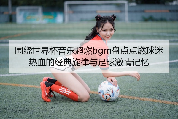 围绕世界杯音乐超燃bgm盘点点燃球迷热血的经典旋律与足球激情记忆