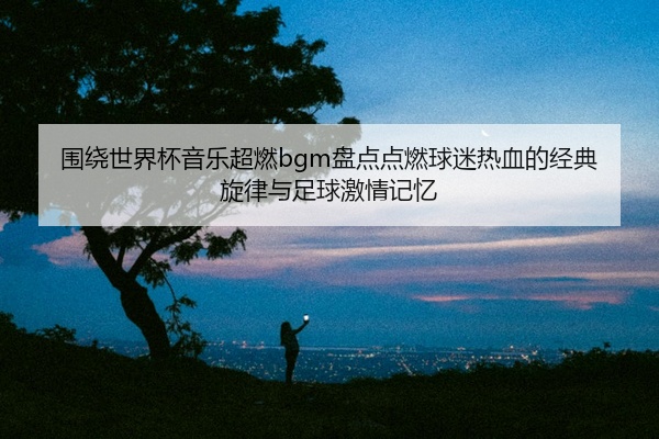 围绕世界杯音乐超燃bgm盘点点燃球迷热血的经典旋律与足球激情记忆