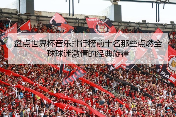 盘点世界杯音乐排行榜前十名那些点燃全球球迷激情的经典旋律