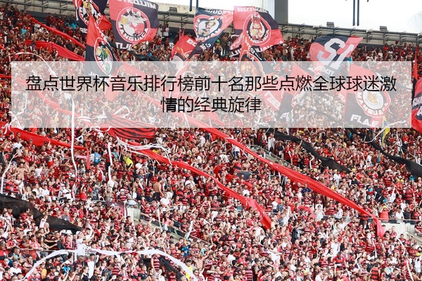 盘点世界杯音乐排行榜前十名那些点燃全球球迷激情的经典旋律