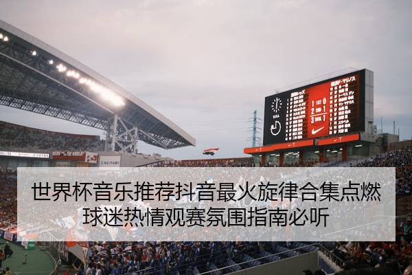 世界杯音乐推荐抖音最火旋律合集点燃球迷热情观赛氛围指南必听