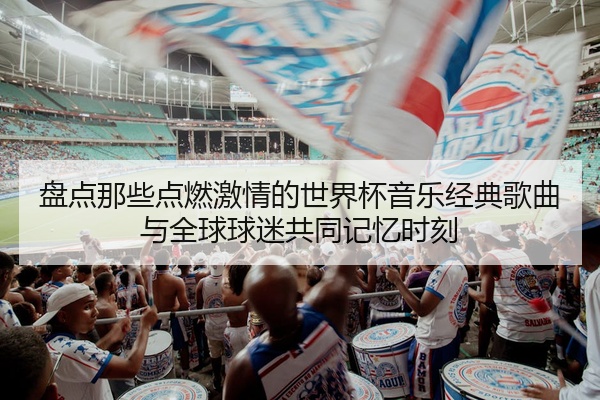 盘点那些点燃激情的世界杯音乐经典歌曲与全球球迷共同记忆时刻