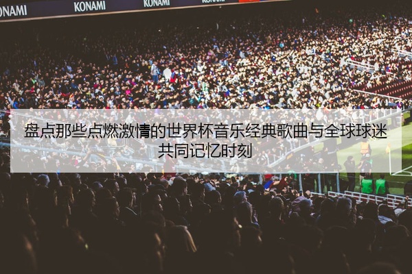 盘点那些点燃激情的世界杯音乐经典歌曲与全球球迷共同记忆时刻