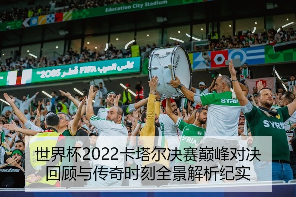 世界杯2022卡塔尔决赛巅峰对决回顾与传奇时刻全景解析纪实