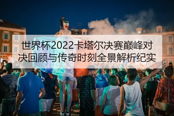 世界杯2022卡塔尔决赛巅峰对决回顾与传奇时刻全景解析纪实