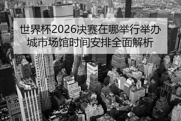 世界杯2026决赛在哪举行举办城市场馆时间安排全面解析