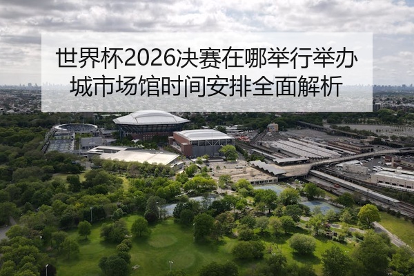 世界杯2026决赛在哪举行举办城市场馆时间安排全面解析