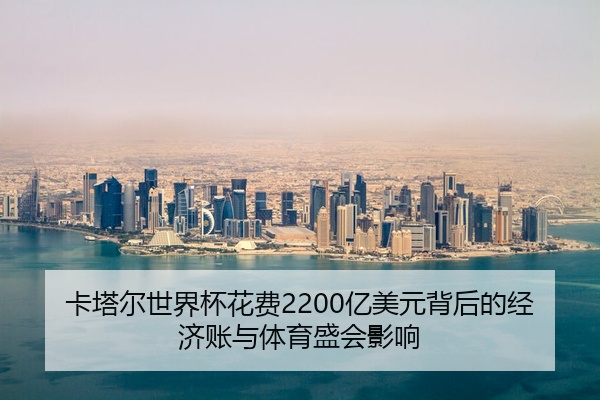 卡塔尔世界杯花费2200亿美元背后的经济账与体育盛会影响