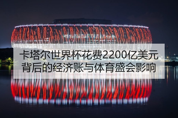 卡塔尔世界杯花费2200亿美元背后的经济账与体育盛会影响