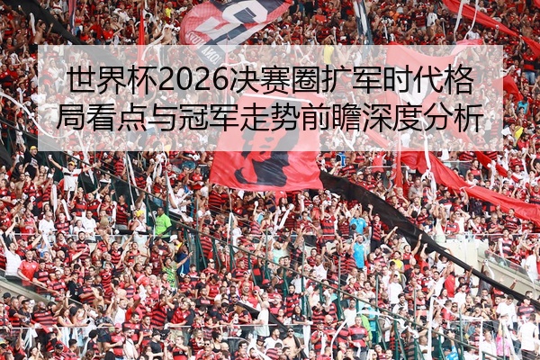 世界杯2026决赛圈扩军时代格局看点与冠军走势前瞻深度分析