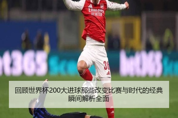 回顾世界杯200大进球那些改变比赛与时代的经典瞬间解析全面