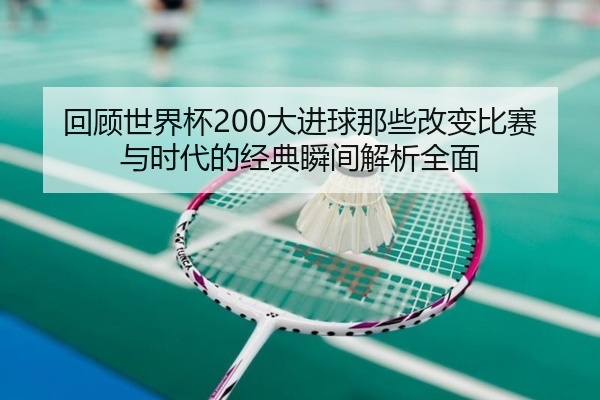 回顾世界杯200大进球那些改变比赛与时代的经典瞬间解析全面