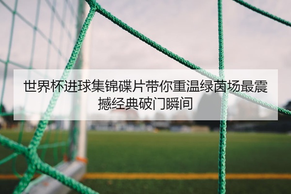世界杯进球集锦碟片带你重温绿茵场最震撼经典破门瞬间