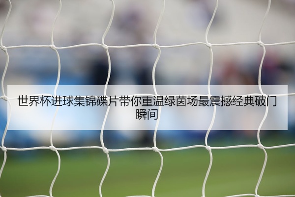 世界杯进球集锦碟片带你重温绿茵场最震撼经典破门瞬间