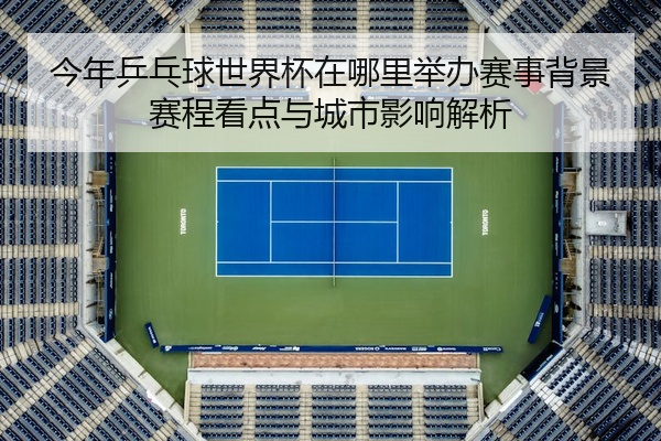 今年乒乓球世界杯在哪里举办赛事背景赛程看点与城市影响解析