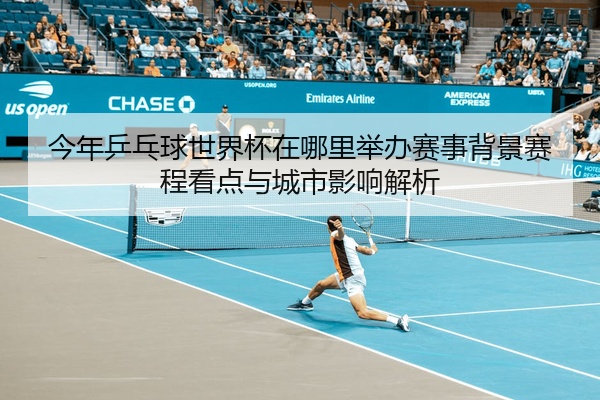 今年乒乓球世界杯在哪里举办赛事背景赛程看点与城市影响解析