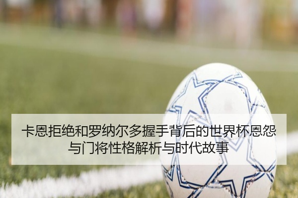 卡恩拒绝和罗纳尔多握手背后的世界杯恩怨与门将性格解析与时代故事