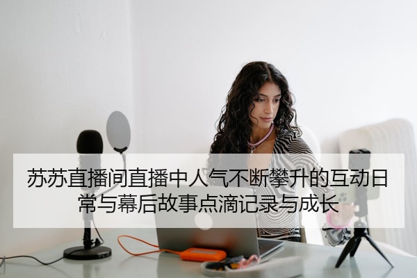 苏苏直播间直播中人气不断攀升的互动日常与幕后故事点滴记录与成长