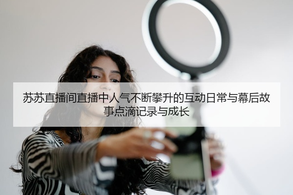 苏苏直播间直播中人气不断攀升的互动日常与幕后故事点滴记录与成长