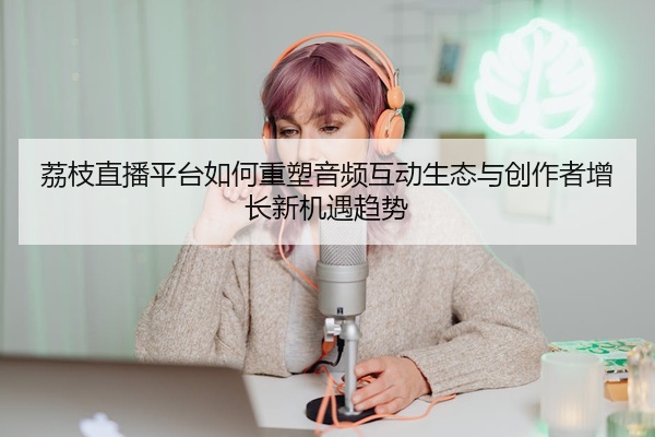 荔枝直播平台如何重塑音频互动生态与创作者增长新机遇趋势
