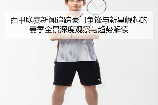 西甲联赛新闻追踪豪门争锋与新星崛起的赛季全景深度观察与趋势解读