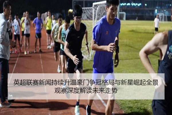 英超联赛新闻持续升温豪门争冠格局与新星崛起全景观察深度解读未来走势