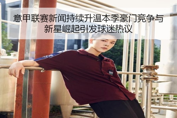 意甲联赛新闻持续升温本季豪门竞争与新星崛起引发球迷热议