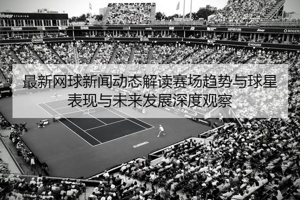 最新网球新闻动态解读赛场趋势与球星表现与未来发展深度观察