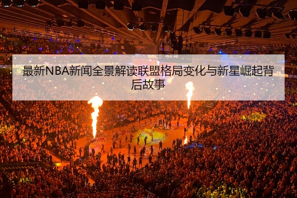 最新NBA新闻全景解读联盟格局变化与新星崛起背后故事