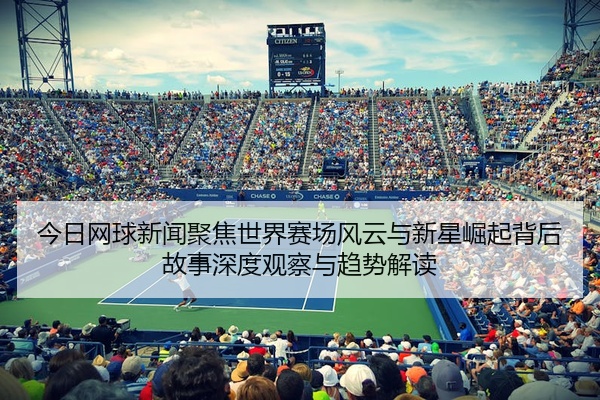 今日网球新闻聚焦世界赛场风云与新星崛起背后故事深度观察与趋势解读