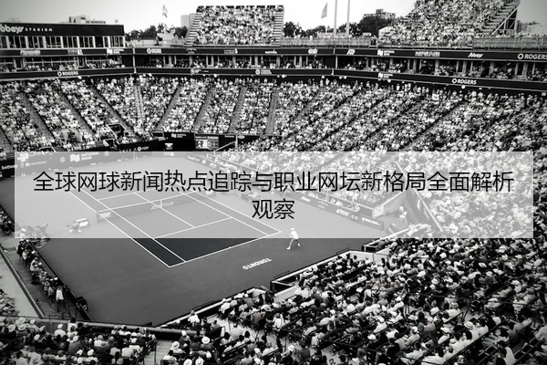 全球网球新闻热点追踪与职业网坛新格局全面解析观察