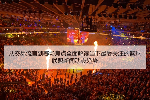 从交易流言到赛场焦点全面解读当下最受关注的篮球联盟新闻动态趋势
