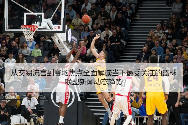 从交易流言到赛场焦点全面解读当下最受关注的篮球联盟新闻动态趋势