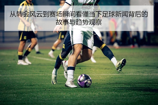 从转会风云到赛场瞬间看懂当下足球新闻背后的故事与趋势观察