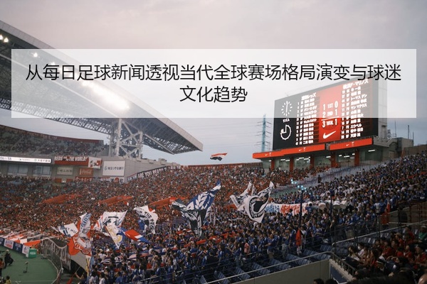 从每日足球新闻透视当代全球赛场格局演变与球迷文化趋势