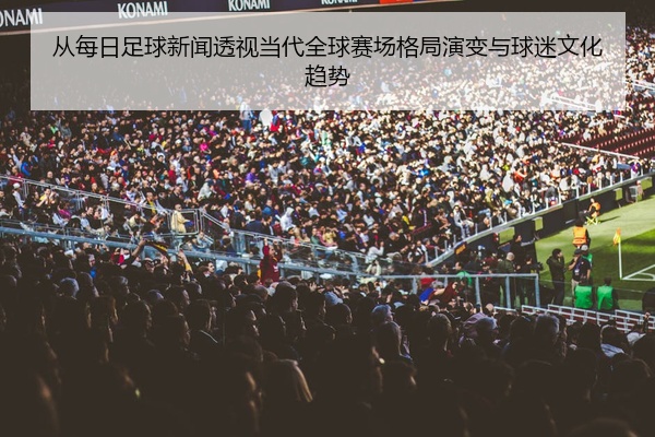 从每日足球新闻透视当代全球赛场格局演变与球迷文化趋势