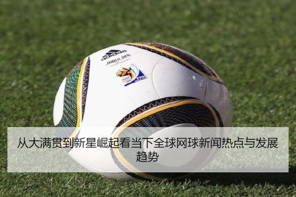 从大满贯到新星崛起看当下全球网球新闻热点与发展趋势