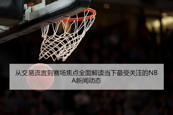 从交易流言到赛场焦点全面解读当下最受关注的NBA新闻动态