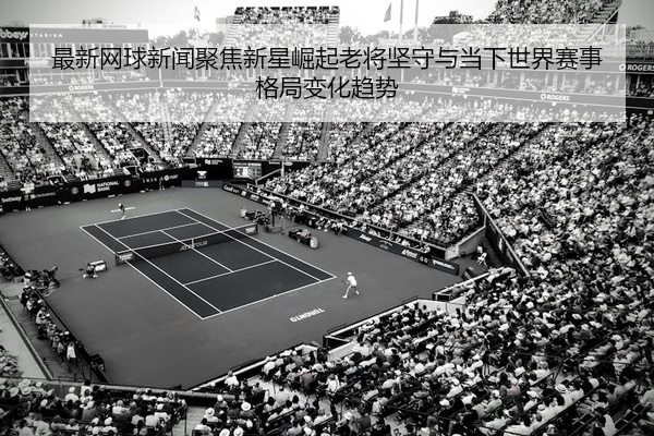 最新网球新闻聚焦新星崛起老将坚守与当下世界赛事格局变化趋势