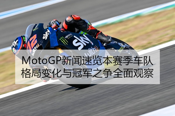 MotoGP新闻速览本赛季车队格局变化与冠军之争全面观察