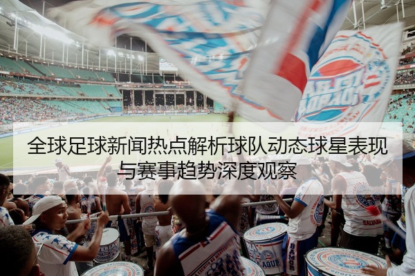 全球足球新闻热点解析球队动态球星表现与赛事趋势深度观察