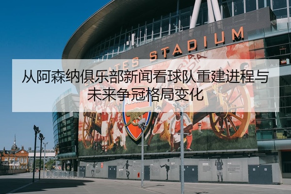 从阿森纳俱乐部新闻看球队重建进程与未来争冠格局变化