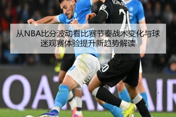 从NBA比分波动看比赛节奏战术变化与球迷观赛体验提升新趋势解读